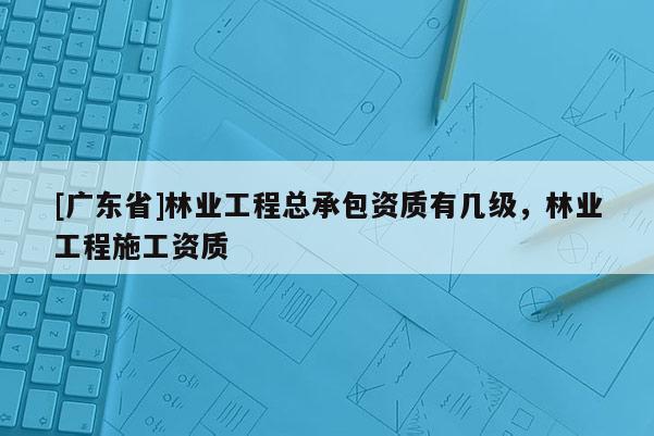[广东省]林业工程总承包资质有几级，林业工程施工资质