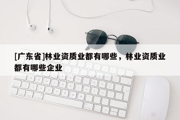 [广东省]林业资质业都有哪些，林业资质业都有哪些企业