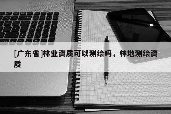 [广东省]林业资质可以测绘吗，林地测绘资质