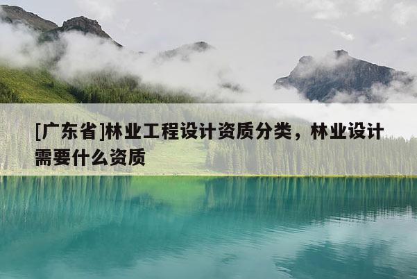 [广东省]林业工程设计资质分类，林业设计需要什么资质
