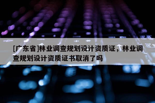 [广东省]林业调查规划设计资质证，林业调查规划设计资质证书取消了吗