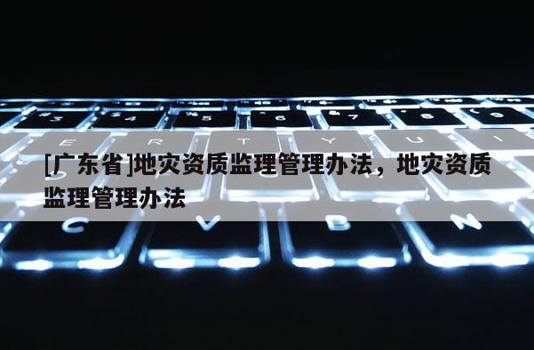 [广东省]地灾资质监理管理办法，地灾资质监理管理办法