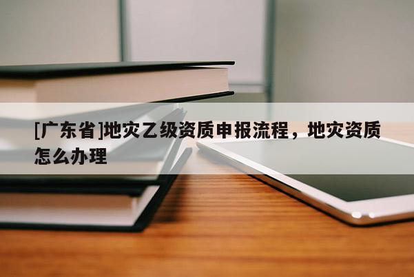 [广东省]地灾乙级资质申报流程，地灾资质怎么办理