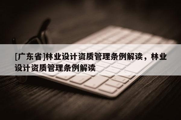 [广东省]林业设计资质管理条例解读，林业设计资质管理条例解读