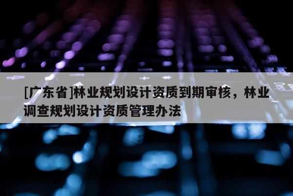 [广东省]林业规划设计资质到期审核，林业调查规划设计资质管理办法