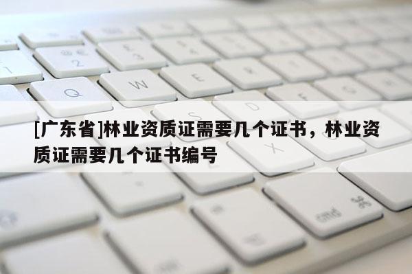 [广东省]林业资质证需要几个证书，林业资质证需要几个证书编号