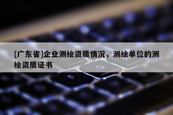 [广东省]企业测绘资质情况，测绘单位的测绘资质证书