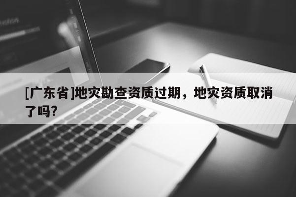 [广东省]地灾勘查资质过期，地灾资质取消了吗?
