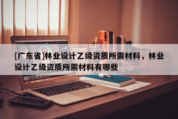 [广东省]林业设计乙级资质所需材料，林业设计乙级资质所需材料有哪些