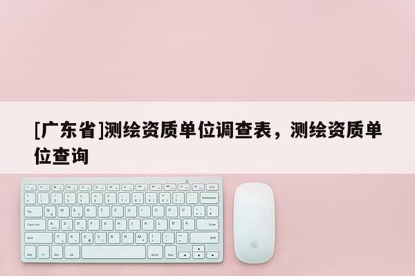 [广东省]测绘资质单位调查表，测绘资质单位查询