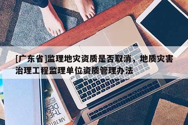 [广东省]监理地灾资质是否取消，地质灾害治理工程监理单位资质管理办法