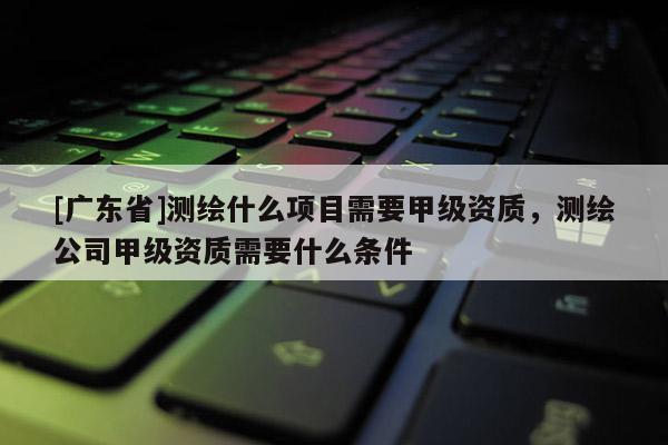 [广东省]测绘什么项目需要甲级资质，测绘公司甲级资质需要什么条件
