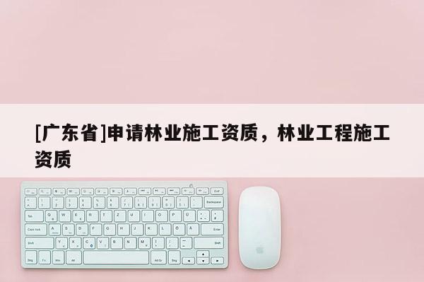 [广东省]申请林业施工资质，林业工程施工资质