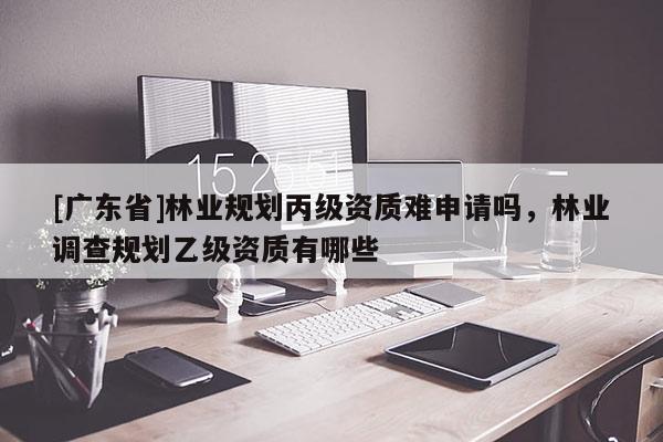 [广东省]林业规划丙级资质难申请吗，林业调查规划乙级资质有哪些