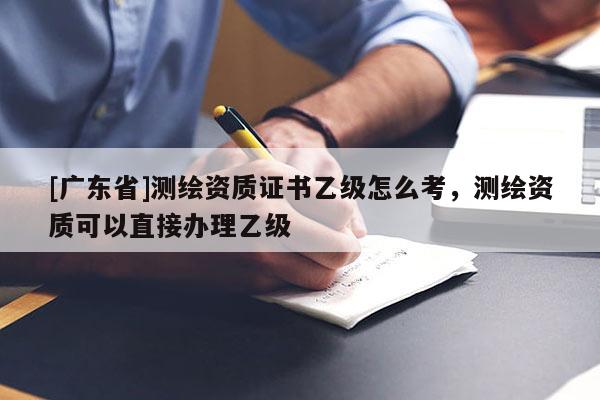 [广东省]测绘资质证书乙级怎么考，测绘资质可以直接办理乙级