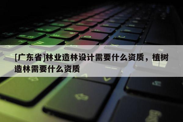 [广东省]林业造林设计需要什么资质，植树造林需要什么资质