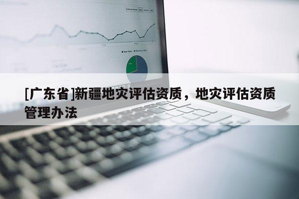 [广东省]新疆地灾评估资质，地灾评估资质管理办法