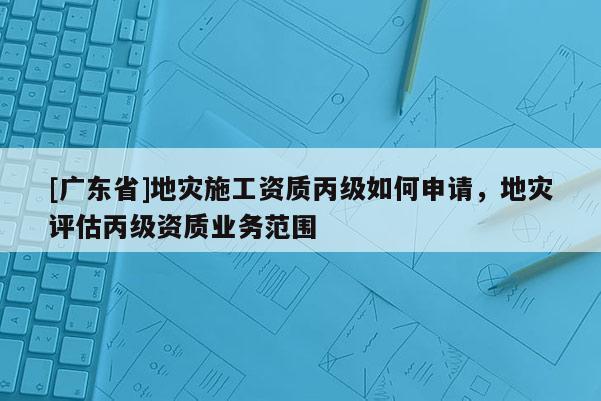 [广东省]地灾施工资质丙级如何申请，地灾评估丙级资质业务范围