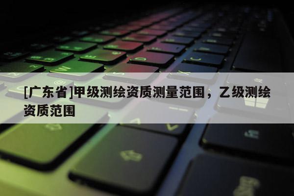 [广东省]甲级测绘资质测量范围，乙级测绘资质范围