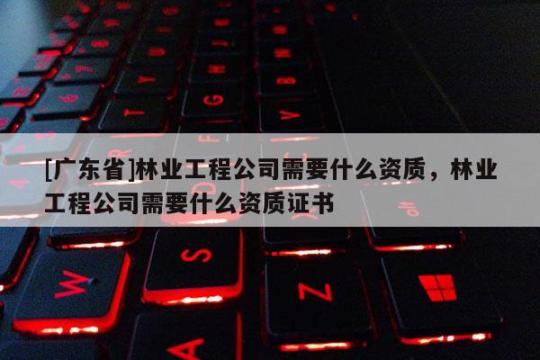[广东省]林业工程公司需要什么资质，林业工程公司需要什么资质证书