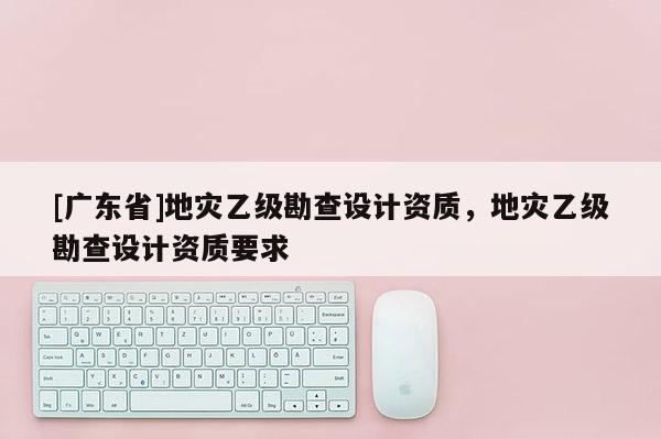 [广东省]地灾乙级勘查设计资质，地灾乙级勘查设计资质要求
