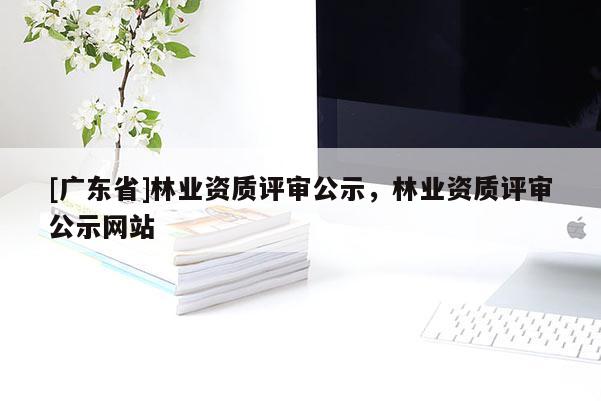 [广东省]林业资质评审公示，林业资质评审公示网站