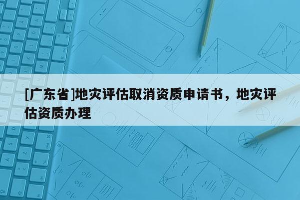 [广东省]地灾评估取消资质申请书，地灾评估资质办理