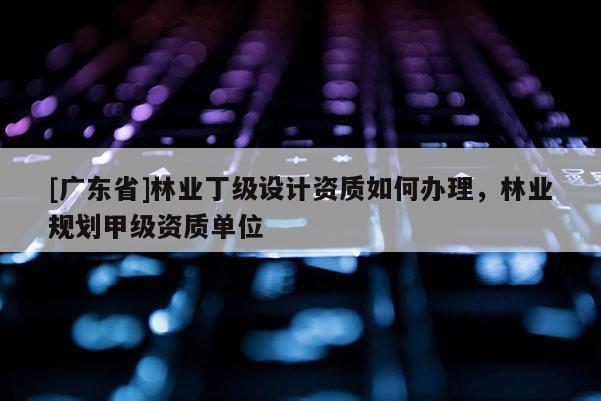 [广东省]林业丁级设计资质如何办理，林业规划甲级资质单位