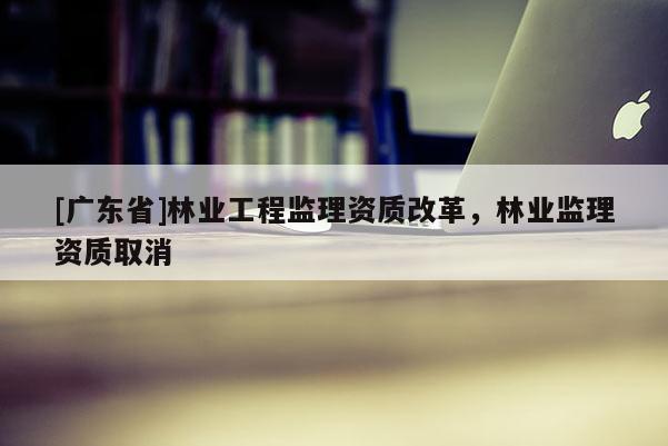[广东省]林业工程监理资质改革，林业监理资质取消