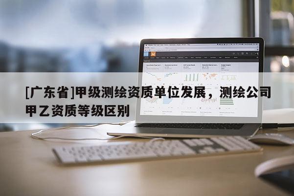 [广东省]甲级测绘资质单位发展，测绘公司甲乙资质等级区别