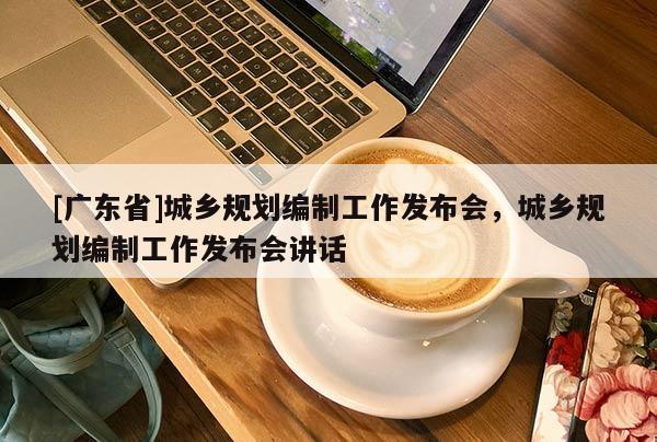 [广东省]城乡规划编制工作发布会，城乡规划编制工作发布会讲话