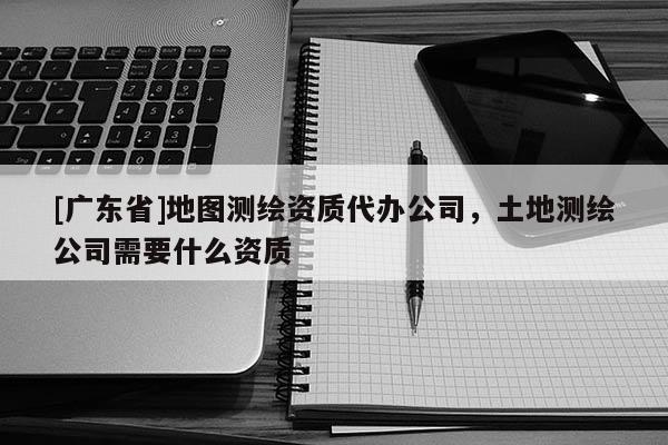[广东省]地图测绘资质代办公司，土地测绘公司需要什么资质