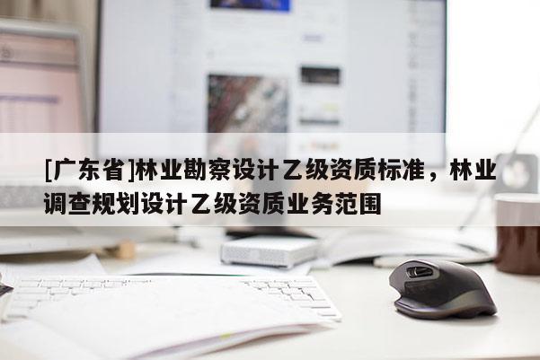 [广东省]林业勘察设计乙级资质标准，林业调查规划设计乙级资质业务范围