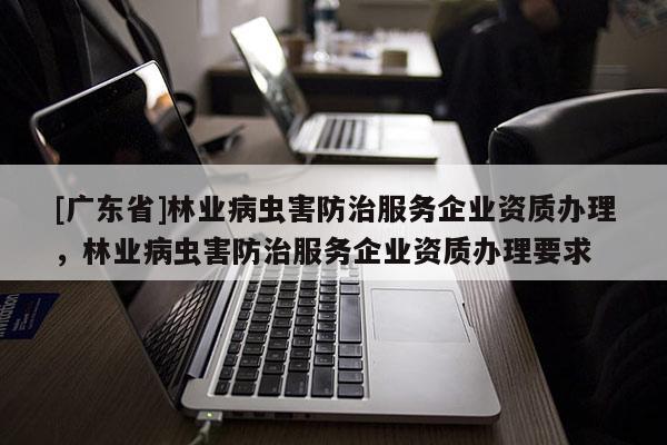 [广东省]林业病虫害防治服务企业资质办理，林业病虫害防治服务企业资质办理要求