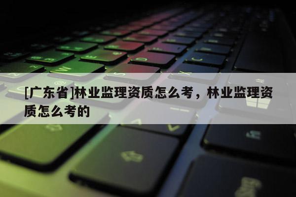 [广东省]林业监理资质怎么考，林业监理资质怎么考的