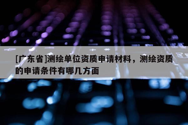 [广东省]测绘单位资质申请材料，测绘资质的申请条件有哪几方面