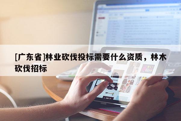 [广东省]林业砍伐投标需要什么资质，林木砍伐招标