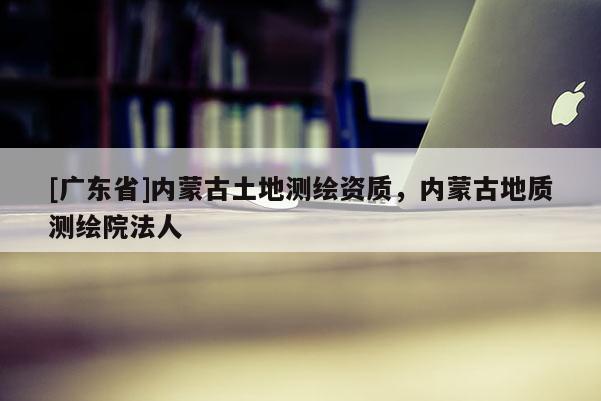 [广东省]内蒙古土地测绘资质，内蒙古地质测绘院法人