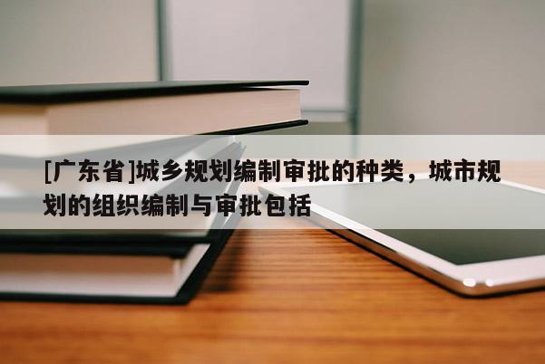 [广东省]城乡规划编制审批的种类，城市规划的组织编制与审批包括