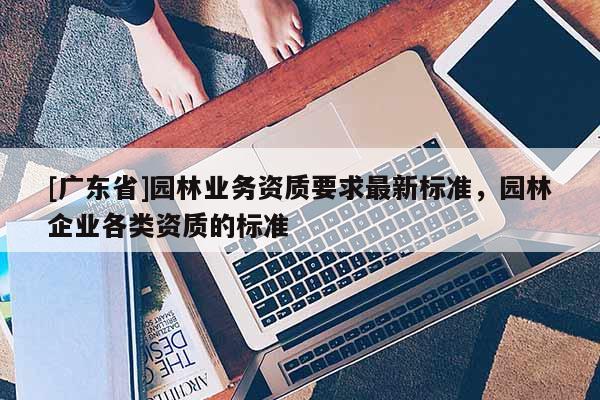 [广东省]园林业务资质要求最新标准，园林企业各类资质的标准