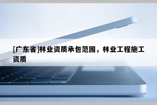 [广东省]林业资质承包范围，林业工程施工资质