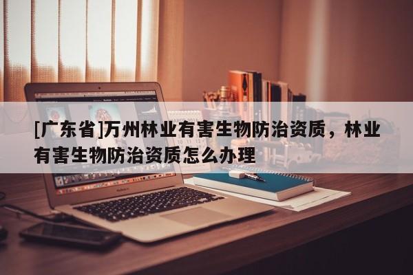 [广东省]万州林业有害生物防治资质，林业有害生物防治资质怎么办理
