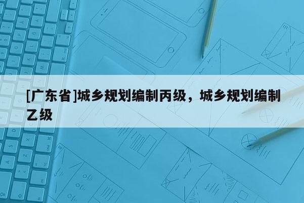 [广东省]城乡规划编制丙级，城乡规划编制乙级