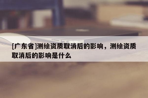 [广东省]测绘资质取消后的影响，测绘资质取消后的影响是什么