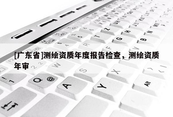 [广东省]测绘资质年度报告检查，测绘资质年审