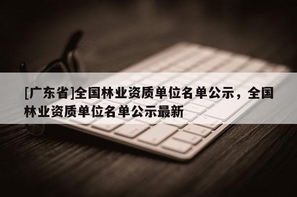 [广东省]全国林业资质单位名单公示，全国林业资质单位名单公示最新