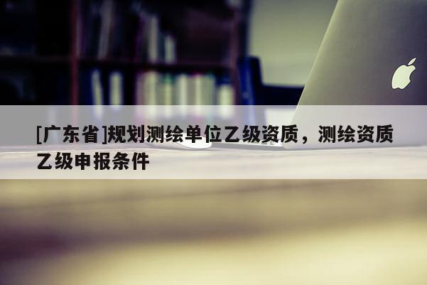 [广东省]规划测绘单位乙级资质，测绘资质乙级申报条件