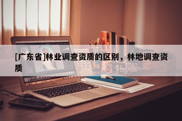 [广东省]林业调查资质的区别，林地调查资质