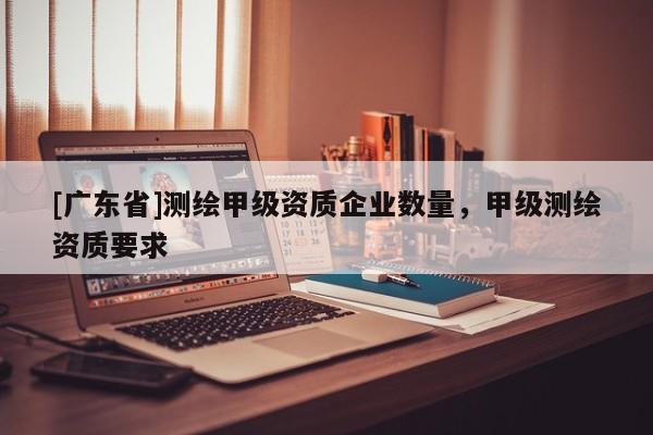 [广东省]测绘甲级资质企业数量，甲级测绘资质要求