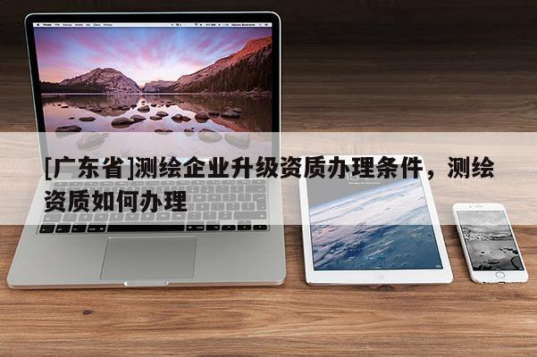 [广东省]测绘企业升级资质办理条件，测绘资质如何办理